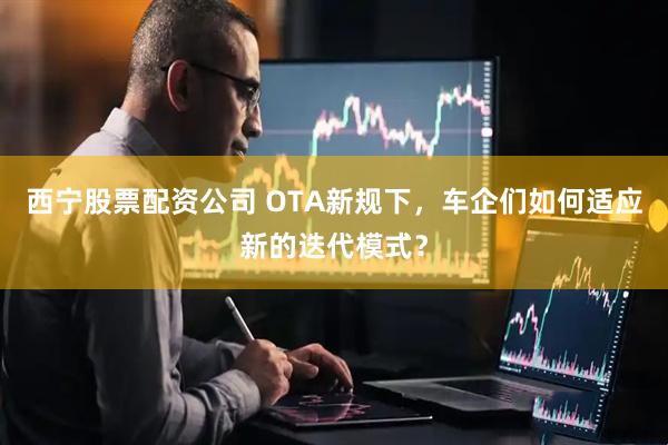 西宁股票配资公司 OTA新规下，车企们如何适应新的迭代模式？