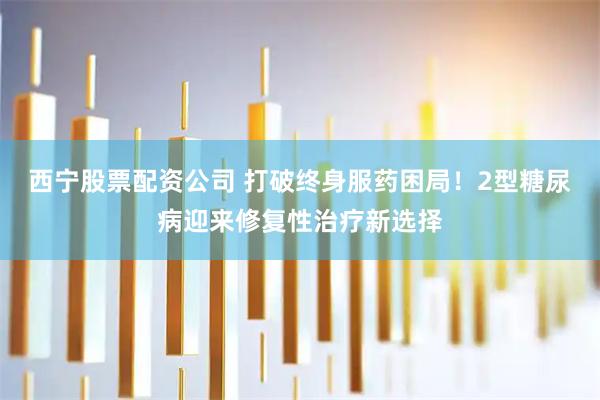 西宁股票配资公司 打破终身服药困局！2型糖尿病迎来修复性治疗新选择