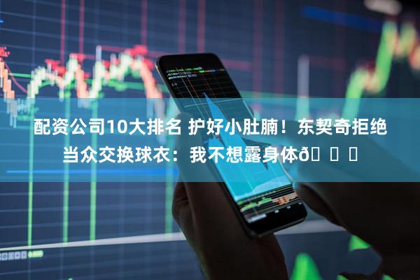 配资公司10大排名 护好小肚腩！东契奇拒绝当众交换球衣：我不想露身体😂