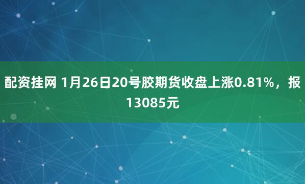配资挂网 1月26日20号胶期货收盘上涨0.81%，报13085元