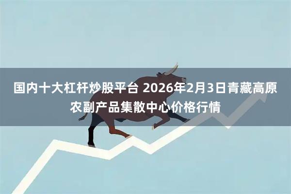 国内十大杠杆炒股平台 2026年2月3日青藏高原农副产品集散中心价格行情