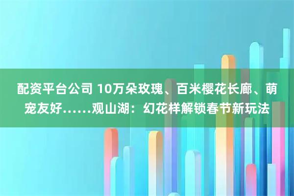 配资平台公司 10万朵玫瑰、百米樱花长廊、萌宠友好……观山湖：幻花样解锁春节新玩法