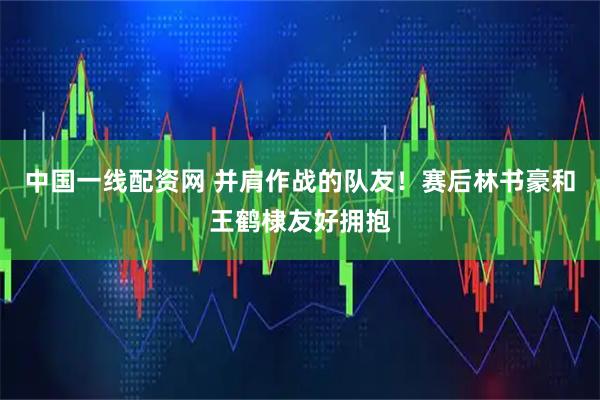 中国一线配资网 并肩作战的队友！赛后林书豪和王鹤棣友好拥抱