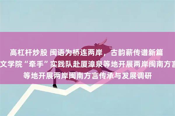 高杠杆炒股 闽语为桥连两岸，古韵薪传谱新篇 ——福建师范大学文学院“牵手”实践队赴厦漳泉等地开展两岸闽南方言传承与发展调研