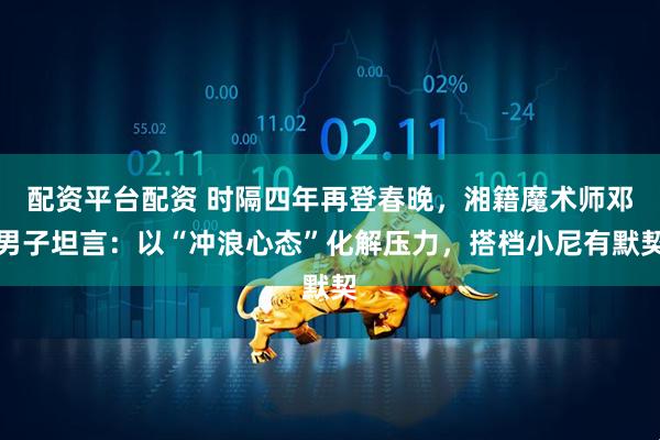 配资平台配资 时隔四年再登春晚，湘籍魔术师邓男子坦言：以“冲浪心态”化解压力，搭档小尼有默契