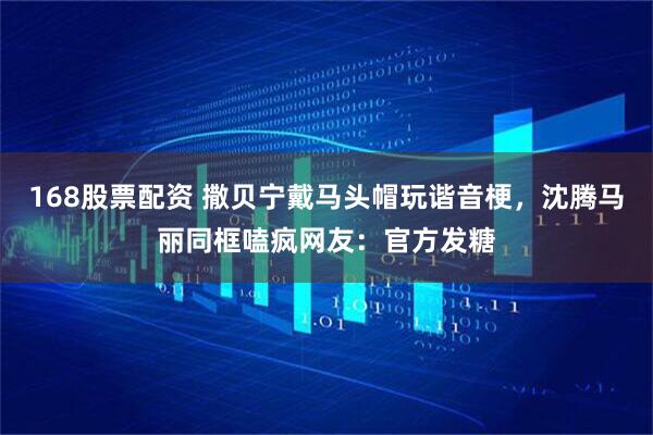 168股票配资 撒贝宁戴马头帽玩谐音梗，沈腾马丽同框嗑疯网友：官方发糖