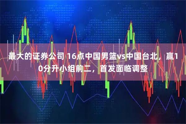 最大的证券公司 16点中国男篮vs中国台北，赢10分升小组前二，首发面临调整