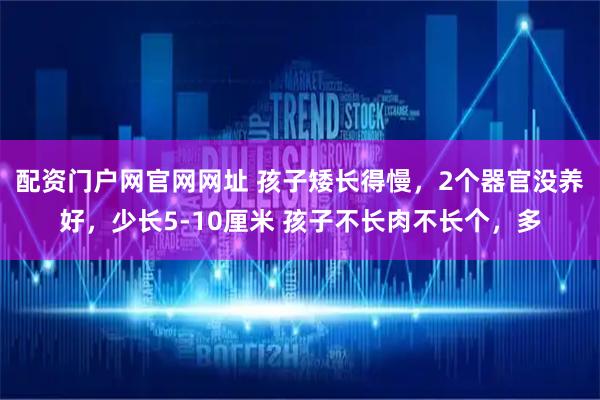 配资门户网官网网址 孩子矮长得慢，2个器官没养好，少长5-10厘米 孩子不长肉不长个，多