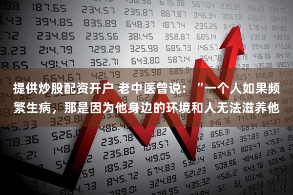 提供炒股配资开户 老中医曾说：“一个人如果频繁生病，那是因为他身边的环境和人无法滋养他