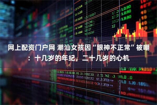 网上配资门户网 潮汕女孩因“眼神不正常”被嘲：十几岁的年纪，二十几岁的心机