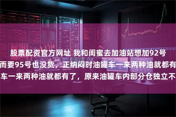 股票配资官方网址 我和闺蜜去加油站想加92号油却被告知没有了，转而要95号也没货，正纳闷时油罐车一来两种油就都有了，原来油罐车内部分仓独立不会混装